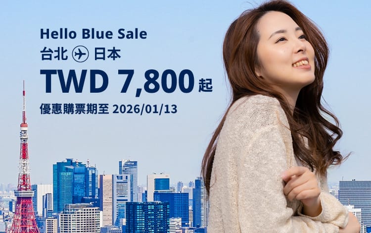 Hello Blue Sale! 東京 / 等其他日本城市。 免費日本內陸延伸航段  TWD 7,800* 起 經濟艙 | 銷售至 2026/01/13 止  | 來回票價。*票價不包含適用的稅金及其他相關費用。*適用於條款及條件。