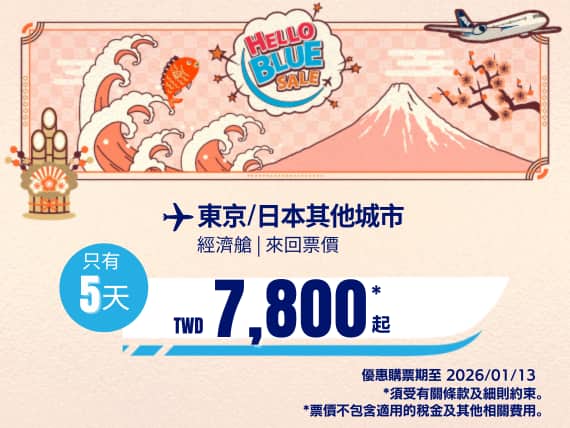 "Hello Blue Sale! 東京 / 等其他日本城市。 免費日本內陸延伸航段   TWD 7,800* 起 經濟艙 | 銷售至 2026/01/13 止  | 來回票價。  *票價不包含適用的稅金及其他相關費用。   *適用於條款及條件。