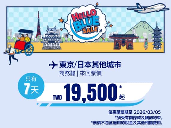 "Hello Blue Sale! 東京 / 等其他日本城市。 免費日本內陸延伸航段   TWD 19,500* 起 商務艙 銷售至 2026/03/05 止  | 來回票價。  *票價不包含適用的稅金及其他相關費用。   *適用於條款及條件。"