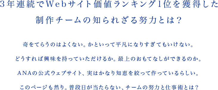 3年連続でWebサイト価値ランキング1位を獲得した制作チームの知られざる努力とは? 奇をてらうのはよくない。かといって平凡になりすぎてもいけない。どうすれば興味を持っていただけるか。最上のおもてなしができるのか。ANAの公式ウェブサイト、実はかなり知恵を絞って作っているらしい。このページも然り。普段日が当たらない、チームの努力と仕事術とは?