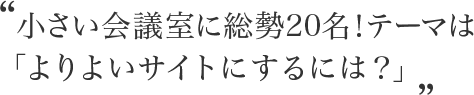 小さい会議室に総勢20名!テーマは「よりよいサイトにするには?」